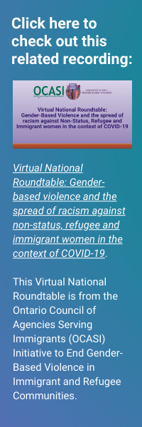 Click here to check out this related recording: Virtual National Roundtable: Gender-based violence and the spread of racism against non-status, refugee and immigrant women in the context of COVID-19. This Virtual National Roundtable is from the Ontario Council of Agencies Serving Immigrants (OCASI) Initiative to End Gender-Based Violence in Immigrant and Refugee Communities.